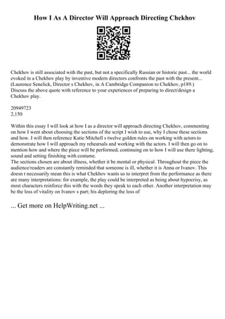 How I As A Director Will Approach Directing Chekhov
Chekhov is still associated with the past, but not a specifically Russian or historic past... the world
evoked in a Chekhov play by inventive modern directors confronts the past with the present...
(Laurence Senelick, Director s Chekhov, in A Cambridge Companion to Chekhov, p189.)
Discuss the above quote with reference to your experiences of preparing to direct/design a
Chekhov play.
20949723
2,150
Within this essay I will look at how I as a director will approach directing Chekhov, commenting
on how I went about choosing the sections of the script I wish to use, why I chose these sections
and how. I will then reference Katie Mitchell s twelve golden rules on working with actors to
demonstrate how I will approach my rehearsals and working with the actors. I will then go on to
mention how and where the piece will be performed, continuing on to how I will use there lighting,
sound and setting finishing with costume.
The sections chosen are about illness, whether it be mental or physical. Throughout the piece the
audience/readers are constantly reminded that someone is ill, whether it is Anna or Ivanov. This
doesn t necessarily mean this is what Chekhov wants us to interpret from the performance as there
are many interpretations: for example, the play could be interpreted as being about hypocrisy, as
most characters reinforce this with the words they speak to each other. Another interpretation may
be the loss of vitality on Ivanov s part; his deploring the loss of
... Get more on HelpWriting.net ...
 