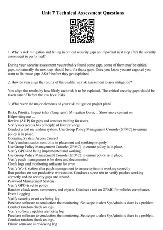Unit 7 Technical Assessment Questions
1. Why is risk mitigation and filling in critical security gaps an important next step after the security
assessment is performed?
During your security assessment you probably found some gaps, some of them may be critical
gaps, so naturally the next step should be to fix those gaps. Once you know you are exposed you
want to fix those gaps ASAP before they get exploited.
2. How do you align the results of the qualitative risk assessment to risk mitigation?
You align the results by how likely each risk is to be exploited. The critical security gaps should be
taken care of before the low level risks.
3. What were the major elements of your risk mitigation project plan?
Risks, Priority, Impact (short/long term), Mitigation Costs, ... Show more content on
Helpwriting.net ...
Review (AUP) for gaps and conduct training for users.
Verify user access has principle of least privilege
Conduct a test on random system. Use Group Policy Management Console (GPMC) to ensure
policy is in place.
Operating System Access Control
Verify authentication control is in placement and working properly
Use Group Policy Management Console (GPMC) to ensure policy is in place.
Verify GPO and being implemented and working
Use Group Policy Management Console (GPMC) to ensure policy is in place.
Verify patch management is be done and documented
Check logs and monitoring software for error
Verify Work station after patch management to ensure system is working correctly
Run patches on non productive workstation. Conduct a stress test to verify patches working
correctly and no security gaps are created.
Password Management System
Verify GPO is set to policy
Random check users, computers, and objects. Conduct a test on GPMC for policies compliance.
Event Logging
Verify security event are being log
Purchase software to conduction the monitoring, Set scope to alert SysAdmin is there is a problem.
Conduct random check on logs.
Verify software updates are being log
Purchase software to conduction the monitoring, Set scope to alert SysAdmin is there is a problem.
Conduct random check on logs.
Ensure someone is reviewing log
 