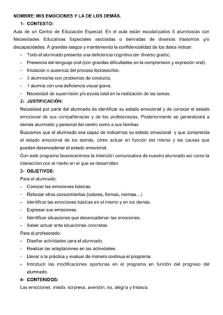 NOMBRE: MIS EMOCIONES Y LA DE LOS DEMÁS.
1- CONTEXTO:
Aula de un Centro de Educación Especial. En el aula están escolarizados 5 alumnos/as con
Necesidades Educativas Especiales asociadas o derivadas de diversos trastornos y/o
discapacidades. A grandes rasgos y manteniendo la confidencialidad de los datos indicar:
- Todo el alumnado presenta una deficiencia cognitiva (en diverso grado).
- Presencia del lenguaje oral (con grandes dificultades en la comprensión y expresión oral).
- Iniciación o ausencia del proceso lectoescritor.
- 3 alumnos/as con problemas de conducta.
- 1 alumna con una deficiencia visual grave.
- Necesidad de supervisión y/o ayuda total en la realización de las tareas.
2- JUSTIFICACIÓN:
Necesidad por parte del alumnado de identificar su estado emocional y de conocer el estado
emocional de sus compañeros/as y de los profesores/as. Posteriormente se generalizará a
demás alumnado y personal del centro como a sus familias.
Buscamos que el alumnado sea capaz de indicarnos su estado emocional y que comprenda
el estado emocional de los demás, cómo actuar en función del mismo y las causas que
pueden desencadenar el estado emocional.
Con este programa favoreceremos la intención comunicativa de nuestro alumnado así como la
interacción con el medio en el que se desarrollan.
3- OBJETIVOS:
Para el alumnado:
- Conocer las emociones básicas.
- Reforzar otros conocimientos (colores, formas, normas…)
- Identificar las emociones básicas en sí mismo y en los demás.
- Expresar sus emociones.
- Identificar situaciones que desencadenan las emociones.
- Saber actuar ante situaciones concretas.
Para el profesorado:
- Diseñar actividades para el alumnado.
- Realizar las adaptaciones en las actividades.
- Llevar a la práctica y evaluar de manera continua el programa.
- Introducir las modificaciones oportunas en el programa en función del progreso del
alumnado.
4- CONTENIDOS:
Las emociones: miedo, sorpresa, aversión, ira, alegría y tristeza.
 