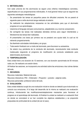 5- METODOLOGÍA:
Con cada uno/una de mis alumnos/as se siguen unos criterios metodológicos concretos,
especificados en sus programaciones individuales. A nivel general indicar que se seguirán las
siguientes estrategias metodológicas:
- Se presentarán las tareas en pequeños pasos de dificultad creciente. No se pasará al
siguiente paso si el/la alumno/a tenga realizado el anterior.
- Se realizarán las adaptaciones necesarias en las actividades para que el alumnado
progrese en sus aprendizajes.
- Usaremos el lenguaje oral para comunicarnos, adaptándolo a su nivel de comprensión.
- Se corregirán las tareas mal realizadas dándoles ánimos para seguir intentándolo y
felicitaremos las tareas bien realizadas.
- Al presentarles una tarea por primera vez se prestará una ayuda total, la cual se irá
retirando progresivamente.
- Se diseñarán actividades individuales y en grupo.
- Toda sesión finalizará con un éxito del alumnado, para favorecer su autoestima.
- Se estará muy pendiente de la conducta del alumnado, reconduciento toda conducta
inadecuada (siguiendo el programa de modificación de conducta establecido para
determinados alumnos/as).
6- TEMPORALIZACIÓN:
Esta unidad tiene una duración de 12 sesiones, con una duración aproximada de 50 minutos
cada una. Se realizará una sesión diaria.
Al finalizar las sesiones, se incorporará una actividad sobre las emociones a las rutinas diarias
del aula.
7- RECURSOS.
Recursos materiales: Material del aula.
Recursos interactivos: PDI – Ordenador – Proyector – youtube – páginas webs.
Recursos personales: profesora tutora del aula.
8- EVALUACIÓN.
Esta unidad didáctica surgió de una evaluación inicial en donde se detectó que el alumnado no
conocía sus emociones. A lo largo del desarrollo de la misma se realizará una evaluación
continua, introduciendo las modificaciones/adaptaciones necesarias para favorecer el
progreso en el aprendizaje del alumnado. Al finalizar la unidad se realizará un evaluación final
en donde se concretará si se han cumplido los objetivos establecidos y se propondrá
propuestas de continuidad de la unidad (de ser el caso).
 