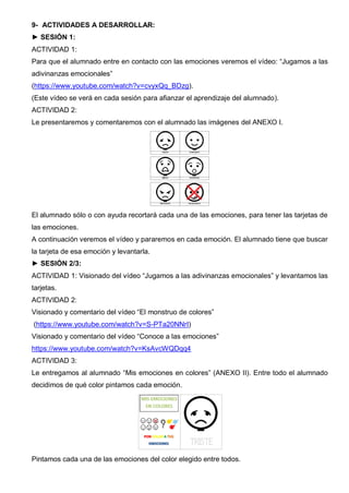 9- ACTIVIDADES A DESARROLLAR:
► SESIÓN 1:
ACTIVIDAD 1:
Para que el alumnado entre en contacto con las emociones veremos el vídeo: “Jugamos a las
adivinanzas emocionales”
(https://www.youtube.com/watch?v=cvyxQq_BDzg).
(Este vídeo se verá en cada sesión para afianzar el aprendizaje del alumnado).
ACTIVIDAD 2:
Le presentaremos y comentaremos con el alumnado las imágenes del ANEXO I.
El alumnado sólo o con ayuda recortará cada una de las emociones, para tener las tarjetas de
las emociones.
A continuación veremos el vídeo y pararemos en cada emoción. El alumnado tiene que buscar
la tarjeta de esa emoción y levantarla.
► SESIÓN 2/3:
ACTIVIDAD 1: Visionado del vídeo “Jugamos a las adivinanzas emocionales” y levantamos las
tarjetas.
ACTIVIDAD 2:
Visionado y comentario del vídeo “El monstruo de colores”
(https://www.youtube.com/watch?v=S-PTa20NNrI)
Visionado y comentario del vídeo “Conoce a las emociones”
https://www.youtube.com/watch?v=KsAvcWQDqq4
ACTIVIDAD 3:
Le entregamos al alumnado “Mis emociones en colores” (ANEXO II). Entre todo el alumnado
decidimos de qué color pintamos cada emoción.
Pintamos cada una de las emociones del color elegido entre todos.
 