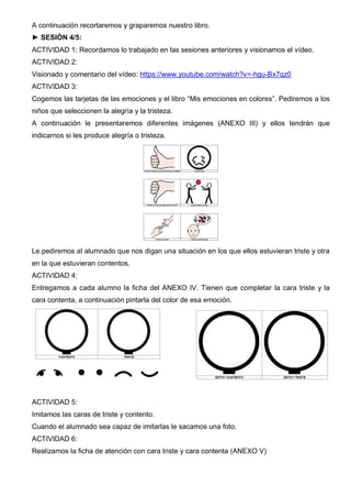 A continuación recortaremos y graparemos nuestro libro.
► SESIÓN 4/5:
ACTIVIDAD 1: Recordamos lo trabajado en las sesiones anteriores y visionamos el vídeo.
ACTIVIDAD 2:
Visionado y comentario del vídeo: https://www.youtube.com/watch?v=-hgu-Bx7qz0
ACTIVIDAD 3:
Cogemos las tarjetas de las emociones y el libro “Mis emociones en colores”. Pediremos a los
niños que seleccionen la alegría y la tristeza.
A continuación le presentaremos diferentes imágenes (ANEXO III) y ellos tendrán que
indicarnos si les produce alegría o tristeza.
Le pediremos al alumnado que nos digan una situación en los que ellos estuvieran triste y otra
en la que estuvieran contentos.
ACTIVIDAD 4:
Entregamos a cada alumno la ficha del ANEXO IV. Tienen que completar la cara triste y la
cara contenta, a continuación pintarla del color de esa emoción.
ACTIVIDAD 5:
Imitamos las caras de triste y contento.
Cuando el alumnado sea capaz de imitarlas le sacamos una foto.
ACTIVIDAD 6:
Realizamos la ficha de atención con cara triste y cara contenta (ANEXO V)
 