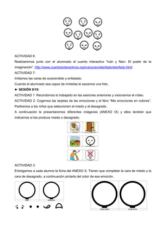 ACTIVIDAD 6:
Realizaremos junto con el alumnado el cuento interactivo “Iván y Navi. El poder de la
imaginación”. http://www.cuentosinteractivos.org/ivanynavi/elenfado/elenfado.html
ACTIVIDAD 7:
Imitamos las caras de sorprendido y enfadado.
Cuando el alumnado sea capaz de imitarlas le sacamos una foto.
► SESIÓN 9/10:
ACTIVIDAD 1: Recordamos lo trabajado en las sesiones anteriores y visionamos el vídeo.
ACTIVIDAD 2: Cogemos las tarjetas de las emociones y el libro “Mis emociones en colores”.
Pediremos a los niños que seleccionen el miedo y el desagrado.
A continuación le presentaremos diferentes imágenes (ANEXO IX) y ellos tendrán que
indicarnos si les produce miedo o desagrado.
ACTIVIDAD 3:
Entregamos a cada alumno la ficha del ANEXO X. Tienen que completar la cara de miedo y la
cara de desagrado, a continuación pintarla del color de esa emoción.
 