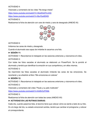 ACTIVIDAD 4:
Visionado y comentario de los vídeo “No tengo miedo”
https://www.youtube.com/watch?v=AkwWeGTLmhQ
https://www.youtube.com/watch?v=Ba-Ppo6D4SI
ACTIVIDAD 5:
Realizamos la ficha de atención con cara de miedo y cara de desagrado (ANEXO XI)
ACTIVIDAD 6:
Imitamos las caras de miedo y desagrado.
Cuando el alumnado sea capaz de imitarlas le sacamos una foto.
► SESIÓN 11:
ACTIVIDAD 1: Recordamos lo trabajado en las sesiones anteriores y visionamos el vídeo.
ACTIVIDAD 2:
Con todas las fotos sacadas al alumnado se elaborará un PowerPoint. Se le pondrá al
alumnado y tendrá que identificar la emoción en sus compañeros y en ellos mismos.
ACTIVIDAD 3:
Se imprimirán las fotos sacadas al alumnado imitando las caras de las emociones. Se
recortarán y se añadirán al libro “Mis emociones en colores”
► SESIÓN 12:
ACTIVIDAD 1: Recordamos lo trabajado en las sesiones anteriores y visionamos el vídeo.
ACTIVIDAD 2:
Visionado y comentario del vídeo “Paula y su pelo multicolor”
https://www.youtube.com/watch?v=K4Zk7p7FN0k
ACTIVIDAD 3:
Realizamos la ficha de atención con todas las caras (ANEXO XII)
► ACTIVIDAD EN LAS RUTINAS DIARIAS:
Cada día, cuando pasemos lista, el alumno tiene que colocar cómo se siente a lado de su foto.
Si a lo largo del día, su estado emocional cambia, tendrá que cambiar el pictograma y colocar
el correspondiente.
 