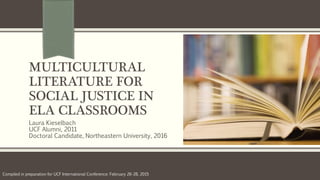 MULTICULTURAL
LITERATURE FOR
SOCIAL JUSTICE IN
ELA CLASSROOMS
Laura Kieselbach
UCF Alumni, 2011
Doctoral Candidate, Northeastern University, 2016
Compiled in preparation for UCF International Conference: February 26-28, 2015
 