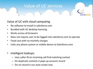 Value of UC with cloud computing No software to install in salesforce.com Bundled with UC desktop licensing Works across all browsers Does not require user to be logged into salesforce.com to operate Fixed cost with no monthly charges Links any phone system or mobile device to Salesforce.com Intelligent lookups: Uses caller ID on incoming call find matching contact On duplicate contacts it pops up account record On no record it can auto create new  Value of UC services 