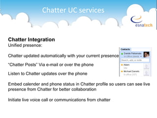 Chatter UC services Chatter Integration Unified presence: Chatter updated automatically with your current presence “ Chatter Posts” Via e-mail or over the phone Listen to Chatter updates over the phone Embed calender and phone status in Chatter profile so users can see live presence from Chatter for better collaboration Initiate live voice call or communications from chatter 