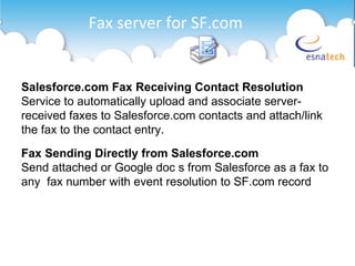 Fax server for SF.com Salesforce.com Fax Receiving Contact Resolution Service to automatically upload and associate server-received faxes to Salesforce.com contacts and attach/link the fax to the contact entry. Fax Sending Directly from Salesforce.com Send attached or Google doc s from Salesforce as a fax to any  fax number with event resolution to SF.com record 