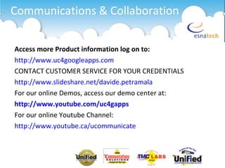 Communications & Collaboration Access more Product information log on to: http://www.uc4googleapps.com CONTACT CUSTOMER SERVICE FOR YOUR CREDENTIALS http://www.slideshare.net/davide.petramala For our online Demos, access our demo center at: http://www.youtube.com/uc4gapps For our online Youtube Channel: http://www.youtube.ca/ucommunicate 