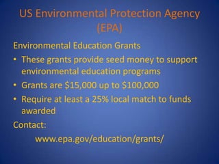 US Environmental Protection Agency
               (EPA)
Environmental Education Grants
• These grants provide seed money to support
  environmental education programs
• Grants are $15,000 up to $100,000
• Require at least a 25% local match to funds
  awarded
Contact:
     www.epa.gov/education/grants/
 