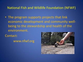 National Fish and Wildlife Foundation (NFWF)

• The program supports projects that link
  economic development and community well-
  being to the stewardship and health of the
  environment.
Contact:
     www.nfwf.org
 