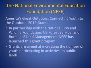 The National Environmental Education
         Foundation (NEEF)
America’s Great Outdoors: Connecting Youth to
the Outdoors 2012 Grants
• In partnership with the National Fish and
  Wildlife Foundation, US Forest Service, and
  Bureau of Land Management, NEEF has
  launched this grant program.
• Grants are aimed at increasing the number of
  youth participating in activities on public
  lands.
 