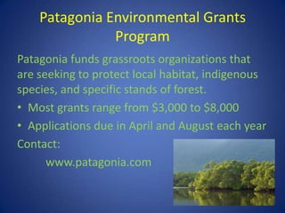 Patagonia Environmental Grants
               Program
Patagonia funds grassroots organizations that
are seeking to protect local habitat, indigenous
species, and specific stands of forest.
• Most grants range from $3,000 to $8,000
• Applications due in April and August each year
Contact:
      www.patagonia.com
 