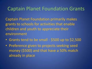 Captain Planet Foundation Grants
Captain Planet Foundation primarily makes
grants to schools for activities that enable
children and youth to appreciate their
environment
• Grants tend to be small - $500 up to $2,500
• Preference given to projects seeking seed
  money ($500) and that have a 50% match
  already in place
 