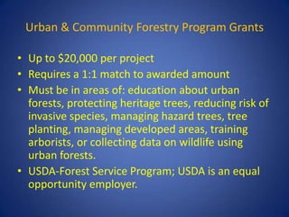 Urban & Community Forestry Program Grants

• Up to $20,000 per project
• Requires a 1:1 match to awarded amount
• Must be in areas of: education about urban
  forests, protecting heritage trees, reducing risk of
  invasive species, managing hazard trees, tree
  planting, managing developed areas, training
  arborists, or collecting data on wildlife using
  urban forests.
• USDA-Forest Service Program; USDA is an equal
  opportunity employer.
 