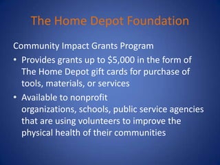 The Home Depot Foundation
Community Impact Grants Program
• Provides grants up to $5,000 in the form of
  The Home Depot gift cards for purchase of
  tools, materials, or services
• Available to nonprofit
  organizations, schools, public service agencies
  that are using volunteers to improve the
  physical health of their communities
 