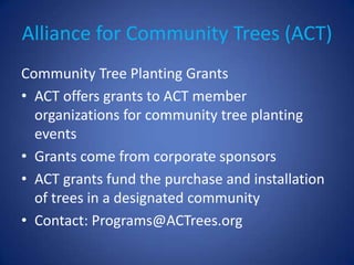 Alliance for Community Trees (ACT)
Community Tree Planting Grants
• ACT offers grants to ACT member
  organizations for community tree planting
  events
• Grants come from corporate sponsors
• ACT grants fund the purchase and installation
  of trees in a designated community
• Contact: Programs@ACTrees.org
 