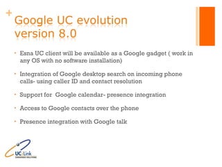 Esna UC client will be available as a Google gadget ( work in any OS with no software installation) Integration of Google desktop search on incoming phone calls- using caller ID and contact resolution Support for  Google calendar- presence integration Access to Google contacts over the phone Presence integration with Google talk 