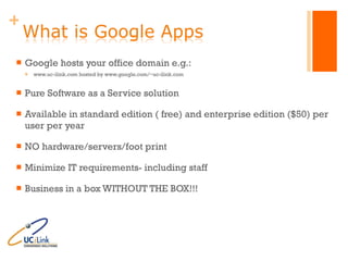 Google hosts your office domain e.g.: www.uc-ilink.com hosted by www.google.com/~uc-ilink.com Pure Software as a Service solution Available in standard edition ( free) and enterprise edition ($50) per user per year  NO hardware/servers/foot print Minimize IT requirements- including staff Business in a box WITHOUT THE BOX!!! 