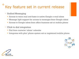 Unified Messaging Access to voice mail and faxes in native Google e-mail inbox Message light support for access to messages from Google inbox Access to Google inbox from office business ext or mobile phone Click to dial integration Dial from contacts/ inbox/ calendar Integrates with pbx/ phone system ext or registered mobile phone 