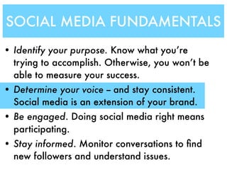 SOCIAL MEDIA FUNDAMENTALS
• Identify your purpose. Know what you’re
  trying to accomplish. Otherwise, you won’t be
  able to measure your success.
• Determine your voice -- and stay consistent.
  Social media is an extension of your brand.
• Be engaged. Doing social media right means
  participating.
• Stay informed. Monitor conversations to ﬁnd
  new followers and understand issues.
 
