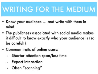 WRITING FOR THE MEDIUM
• Know your audience ... and write with them in
  mind
• The publicness associated with social media makes
  it difﬁcult to know exactly who your audience is (so
  be careful!)
• Common traits of online users:
   - Shorter attention span/less time
   - Expect interaction
   - Often “scanning”
 