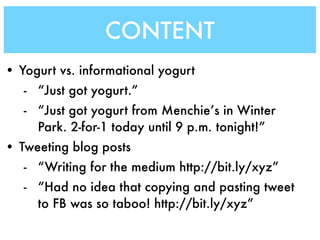 CONTENT
• Yogurt vs. informational yogurt
   - “Just got yogurt.”
   - “Just got yogurt from Menchie’s in Winter
     Park. 2-for-1 today until 9 p.m. tonight!”
• Tweeting blog posts
   - “Writing for the medium http://bit.ly/xyz”
   - “Had no idea that copying and pasting tweet
     to FB was so taboo! http://bit.ly/xyz”
 