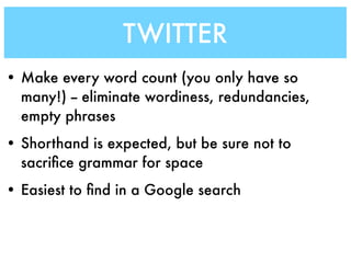TWITTER
• Make every word count (you only have so
  many!) -- eliminate wordiness, redundancies,
  empty phrases
• Shorthand is expected, but be sure not to
  sacriﬁce grammar for space
• Easiest to ﬁnd in a Google search
 