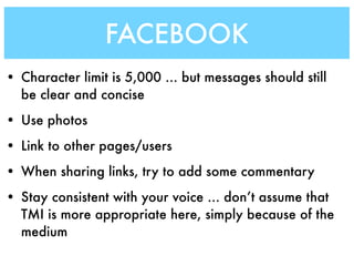 FACEBOOK
• Character limit is 5,000 ... but messages should still
  be clear and concise
• Use photos
• Link to other pages/users
• When sharing links, try to add some commentary
• Stay consistent with your voice ... don’t assume that
  TMI is more appropriate here, simply because of the
  medium
 