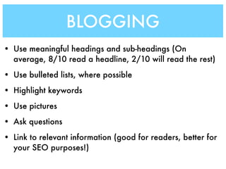 BLOGGING
• Use meaningful headings and sub-headings (On
  average, 8/10 read a headline, 2/10 will read the rest)
• Use bulleted lists, where possible
• Highlight keywords
• Use pictures
• Ask questions
• Link to relevant information (good for readers, better for
  your SEO purposes!)
 