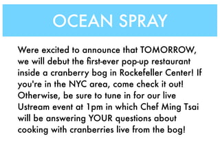 OCEAN SPRAY
Were excited to announce that TOMORROW,
we will debut the ﬁrst-ever pop-up restaurant
inside a cranberry bog in Rockefeller Center! If
you're in the NYC area, come check it out!
Otherwise, be sure to tune in for our live
Ustream event at 1pm in which Chef Ming Tsai
will be answering YOUR questions about
cooking with cranberries live from the bog!
 