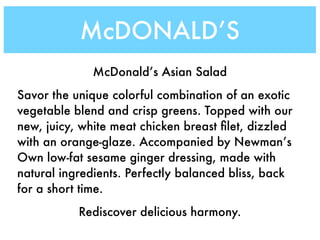 McDONALD’S
              McDonald’s Asian Salad
Savor the unique colorful combination of an exotic
vegetable blend and crisp greens. Topped with our
new, juicy, white meat chicken breast ﬁlet, dizzled
with an orange-glaze. Accompanied by Newman’s
Own low-fat sesame ginger dressing, made with
natural ingredients. Perfectly balanced bliss, back
for a short time.
           Rediscover delicious harmony.
 