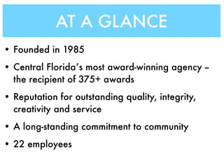 AT A GLANCE
• Founded in 1985
• Central Florida’s most award-winning agency --
  the recipient of 375+ awards
• Reputation for outstanding quality, integrity,
  creativity and service
• A long-standing commitment to community
• 22 employees
 