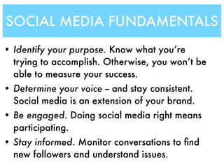 SOCIAL MEDIA FUNDAMENTALS
• Identify your purpose. Know what you’re
  trying to accomplish. Otherwise, you won’t be
  able to measure your success.
• Determine your voice -- and stay consistent.
  Social media is an extension of your brand.
• Be engaged. Doing social media right means
  participating.
• Stay informed. Monitor conversations to ﬁnd
  new followers and understand issues.
 