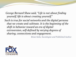 “George Bernard Shaw said, “Life is not about finding yourself, life is about creating yourself.” Such is true for social networks and the digital persona that we create and cultivate. It is the beginning of the shift in behavior toward an era of digital extroversion, self-defined by varying degrees of sharing, connections and engagement.Brian Solis, Sociologist and Published Author