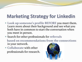 Your network consists of yourconnections, your connection’s connections, and the people they know,linking you to a vast numberof qualified professionals and experts.What to do on Linkedin? Post your online resume that’s publicly available for people to learn more about you and your business.Find and be introduced to potential clients and referrals.Create and collaborate on research with other business development professionals. Make inside connections to get you     introduced to employees in large    organizations who may need your services.Gain new insights by participating with    other like-minded professionals in     online discussions	.						