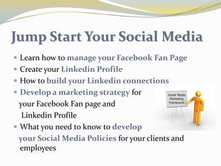 Jump Start Your Social MediaLearn how to manage your Facebook Fan PageCreate your Linkedin ProfileHow to build your Linkedin connectionsDevelop a marketing strategy for    your Facebook Fan page and     Linkedin Profile What you need to know to develop    your Social Media Policies for your clients and employees