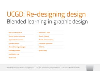 UCGD: Re-designing design
Blended learning in graphic design
 » New course structure                               » Resources & Tools

 » Desired student outcomes                           » Moodle snippets

 » Agda student outcomes                              » Moodle site consistency

 » Course analytics                                   » Promoting community

 » Blended learning strategies                        » UCGD TV

 » Valuable outcomes                                  » Studio Friday

 » Justification map

 » Study Guide




UCGD Bright Horizons - Positive Change Proposal | June 2011 | Presented by: Stephen O’Connor, Lisa Scharoun & Geoff Hinchcliffe
 
