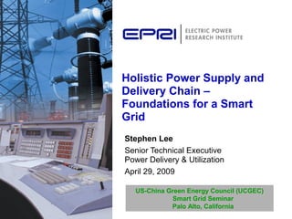 Holistic Power Supply and
Delivery Chain –
Foundations for a Smart
Grid
Stephen Lee
Senior Technical Executive
Power Delivery & Utilization
April 29, 2009
US-China Green Energy Council (UCGEC)
Smart Grid Seminar
Palo Alto, California
 