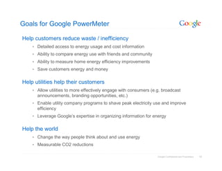 Goals for Google PowerMeter

Help customers reduce waste / inefficiency
     Detailed access to energy usage and cost information
     Ability to compare energy use with friends and community
     Ability to measure home energy efficiency improvements
     Save customers energy and money


Help utilities help their customers
     Allow utilities to more effectively engage with consumers (e.g. broadcast
      announcements, branding opportunities, etc.)
     Enable utility company programs to shave peak electricity use and improve
      efficiency
     Leverage Google’s expertise in organizing information for energy


Help the world
     Change the way people think about and use energy
     Measurable CO2 reductions

                                                                   Google Confidential and Proprietary   10
 