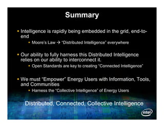 Summary

 Intelligence is rapidly being embedded in the grid, end-to-
  end
      Moore’s Law  “Distributed Intelligence” everywhere

 Our ability to fully harness this Distributed Intelligence
  relies on our ability to interconnect it.
      Open Standards are key to creating “Connected Intelligence”


 We must “Empower” Energy Users with Information, Tools,
  and Communities
      Harness the “Collective Intelligence” of Energy Users


   Distributed, Connected, Collective Intelligence
 
