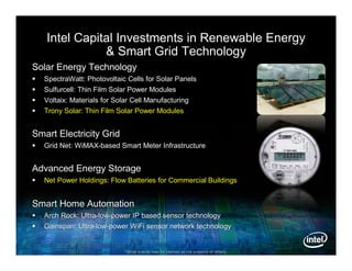 Intel Capital Investments in Renewable Energy
               & Smart Grid Technology
Solar Energy Technology
   SpectraWatt: Photovoltaic Cells for Solar Panels
   Sulfurcell: Thin Film Solar Power Modules
   Voltaix: Materials for Solar Cell Manufacturing
   Trony Solar: Thin Film Solar Power Modules


Smart Electricity Grid
   Grid Net: WiMAX-based Smart Meter Infrastructure
              WiMAX-


Advanced Energy Storage
   Net Power Holdings: Flow Batteries for Commercial Buildings


Smart Home Automation
   Arch Rock: Ultra-low-power IP based sensor technology
               Ultra-low-
   Gainspan: Ultra-low-power WiFi sensor network technology
              Ultra-low-


                             *Other brands may be claimed as the property of others.
 