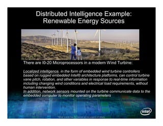 Distributed Intelligence Example:
         Renewable Energy Sources




There are I0-20 Microprocessors in a modern Wind Turbine:

Localized intelligence, in the form of embedded wind turbine controllers
based on rugged embedded Intel® architecture platforms, can control turbine
vane pitch, rotation, and other variables in response to real-time information
including changing wind conditions and electrical load requirements, without
human intervention.
In addition, network sensors mounted on the turbine communicate data to the
embedded computer to monitor operating parameters




                     *Other brands may be claimed as the property of others.
 