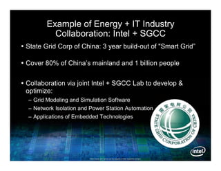 Example of Energy + IT Industry
           Collaboration: Intel + SGCC
 State Grid Corp of China: 3 year build-out of "Smart Grid”

 Cover 80% of China’s mainland and 1 billion people


 Collaboration via joint Intel + SGCC Lab to develop &
  optimize:
  – Grid Modeling and Simulation Software
  – Network Isolation and Power Station Automation
  – Applications of Embedded Technologies




                         Other brands and names are the property of their respective owners.
                                                                                     owners.
 