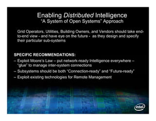 Enabling Distributed Intelligence
               “A System of Open Systems” Approach

 Grid Operators, Utilities, Building Owners, and Vendors should take end-
 to-end view - and have eye on the future - as they design and specify
 their particular sub-systems


SPECIFIC RECOMMENDATIONS:
– Exploit Moore’s Law – put network-ready Intelligence everywhere –
  “glue” to manage inter-system connections
– Subsystems should be both “Connection-ready” and “Future-ready”
– Exploit existing technologies for Remote Management
 