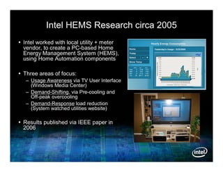 Intel HEMS Research circa 2005
 Intel worked with local utility + meter
  vendor, to create a PC-based Home
  Energy Management System (HEMS),
  using Home Automation components

 Three areas of focus:
   – Usage Awareness via TV User Interface
     (Windows Media Center)
   – Demand-Shifting, via Pre-cooling and
     Off-peak overcooling
   – Demand-Response load reduction
     (System watched utilities website)

 Results published via IEEE paper in
  2006
 