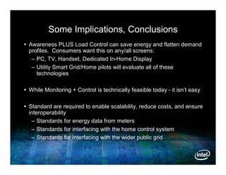 Some Implications, Conclusions
 Awareness PLUS Load Control can save energy and flatten demand
  profiles. Consumers want this on any/all screens:
   – PC, TV, Handset, Dedicated In-Home Display
   – Utility Smart Grid/Home pilots will evaluate all of these
     technologies

 While Monitoring + Control is technically feasible today - it isn’t easy

 Standard are required to enable scalability, reduce costs, and ensure
  interoperability
   – Standards for energy data from meters
   – Standards for interfacing with the home control system
   – Standards for interfacing with the wider public grid
 