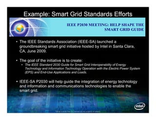 Example: Smart Grid Standards Efforts
                                       IEEE P2030 MEETING: HELP SHAPE THE
                                                        SMART GRID GUIDE


• The IEEE Standards Association (IEEE-SA) launched a
  groundbreaking smart grid initiative hosted by Intel in Santa Clara,
  CA, June 2009.

• The goal of the initiative is to create:
   • The IEEE Standard 2030 Guide for Smart Grid Interoperability of Energy
     Technology and Information Technology Operation with the Electric Power System
     (EPS) and End-Use Applications and Loads.


 IEEE-SA P2030 will help guide the integration of energy technology
  and information and communications technologies to enable the
  smart grid.




                         *Other brands may be claimed as the property of others.
 