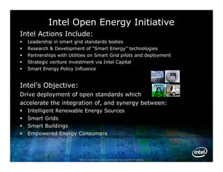 Intel Open Energy Initiative
Intel Actions Include:
   Leadership in smart grid standards bodies
   Research & Development of “Smart Energy” technologies
                                         Energy”
   Partnerships with Utilities on Smart Grid pilots and deployment
   Strategic venture investment via Intel Capital
   Smart Energy Policy Influence


Intel’s Objective:
Drive deployment of open standards which
accelerate the integration of, and synergy between:
   Intelligent Renewable Energy Sources
   Smart Grids
   Smart Buildings
   Empowered Energy Consumers




                          *Other brands may be claimed as the property of others.
 