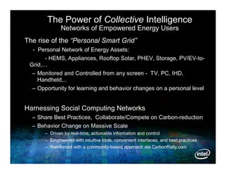 The Power of Collective Intelligence
             Networks of Empowered Energy Users
The rise of the “Personal Smart Grid”
  - Personal Network of Energy Assets:
       - HEMS, Appliances, Rooftop Solar, PHEV, Storage, PV/EV-to-
 Grid,…
  – Monitored and Controlled from any screen - TV, PC, IHD,
    Handheld,..
  – Opportunity for learning and behavior changes on a personal level


Harnessing Social Computing Networks
  – Share Best Practices, Collaborate/Compete on Carbon-reduction
  – Behavior Change on Massive Scale
      – Driven by real-time, actionable information and control
      – Empowered with intuitive tools, convenient interfaces, and best practices
      – Reinforced with a community-based approach ala CarbonRally.com
 